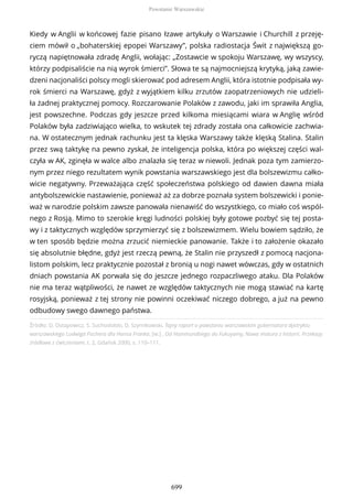 Źródło: D. Ostapowicz, S. Suchodolski, D. Szymikowski, Tajny raport o powstaniu warszawskim gubernatora dystryktu
warszawskiego Ludwiga Fischera dla Hansa Franka, [w:] , Od Hammurabiego do Fukuyamy, Nowa matura z historii. Przekazy
źródłowe z ćwiczeniami, t. 2, Gdańsk 2000, s. 110–111.
Kiedy w Anglii w końcowej fazie pisano łzawe artykuły o Warszawie i Churchill z przeję-
ciem mówił o „bohaterskiej epopei Warszawy”, polska radiostacja Świt z największą go-
ryczą napiętnowała zdradę Anglii, wołając: „Zostawcie w spokoju Warszawę, wy wszyscy,
którzy podpisaliście na nią wyrok śmierci”. Słowa te są najmocniejszą krytyką, jaką zawie-
dzeni nacjonaliści polscy mogli skierować pod adresem Anglii, która istotnie podpisała wy-
rok śmierci na Warszawę, gdyż z wyjątkiem kilku zrzutów zaopatrzeniowych nie udzieli-
ła żadnej praktycznej pomocy. Rozczarowanie Polaków z zawodu, jaki im sprawiła Anglia,
jest powszechne. Podczas gdy jeszcze przed kilkoma miesiącami wiara w Anglię wśród
Polaków była zadziwiająco wielka, to wskutek tej zdrady została ona całkowicie zachwia-
na. W ostatecznym jednak rachunku jest ta klęska Warszawy także klęską Stalina. Stalin
przez swą taktykę na pewno zyskał, że inteligencja polska, która po większej części wal-
czyła w AK, zginęła w walce albo znalazła się teraz w niewoli. Jednak poza tym zamierzo-
nym przez niego rezultatem wynik powstania warszawskiego jest dla bolszewizmu całko-
wicie negatywny. Przeważająca część społeczeństwa polskiego od dawien dawna miała
antybolszewickie nastawienie, ponieważ aż za dobrze poznała system bolszewicki i ponie-
waż w narodzie polskim zawsze panowała nienawiść do wszystkiego, co miało coś wspól-
nego z Rosją. Mimo to szerokie kręgi ludności polskiej były gotowe pozbyć się tej posta-
wy i z taktycznych względów sprzymierzyć się z bolszewizmem. Wielu bowiem sądziło, że
w ten sposób będzie można zrzucić niemieckie panowanie. Także i to założenie okazało
się absolutnie błędne, gdyż jest rzeczą pewną, że Stalin nie przyszedł z pomocą nacjona-
listom polskim, lecz praktycznie pozostał z bronią u nogi nawet wówczas, gdy w ostatnich
dniach powstania AK porwała się do jeszcze jednego rozpaczliwego ataku. Dla Polaków
nie ma teraz wątpliwości, że nawet ze względów taktycznych nie mogą stawiać na kartę
rosyjską, ponieważ z tej strony nie powinni oczekiwać niczego dobrego, a już na pewno
odbudowy swego dawnego państwa.
Powstanie Warszawskie
699
 