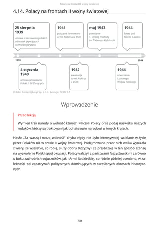 4.14. Polacy na frontach II wojny światowej
Źródło: Contentplus.pl sp. z o.o., licencja: CC BY 3.0
Wprowadzenie
Przed lekcją
Wymień trzy narody o wolność których walczyli Polacy oraz podaj nazwiska naszych
rodaków, którzy są traktowani jak bohaterowie narodowi w innych krajach.
Hasło „Za waszą i naszą wolność” chyba nigdy nie było intensywniej wcielane w życie
przez Polaków niż w czasie II wojny światowej. Podejmowana przez nich walka wynikała
z wiary, że wszystko, co robią, służy dobru Ojczyzny i że przybliżają w ten sposób szansę
na wyzwolenie Polski spod okupacji. Polacy walczyli z państwami faszystowskimi zarówno
u boku zachodnich sojuszników, jak i Armii Radzieckiej, co różnie później oceniano, w za-
leżności od zapatrywań politycznych dominujących w określonych okresach historycz-
nych.
Polacy na frontach II wojny światowej
700
 