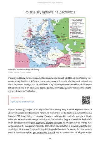 Polskie siły lądowe na Zachodzie
Polacy na frontach II wojny światowej
Źródło: Krystian Chariza i zespół,
Pierwsze oddziały zbrojne na Zachodzie zaczęły powstawać wkrótce po zakończeniu woj-
ny obronnej. Żołnierze, którzy przekroczyli granicę z Rumunią lub Węgrami, udawali się
do Francji i tam tworzyli polskie jednostki. Stały się one podstawą Polskich Sił Zbrojnych
(oficjalna umowa o ich powstaniu została podpisana między rządami francuskim i emigra-
cyjnym 4 stycznia 1940 roku).
Ćwiczenie 4.14.1
Aplikacja na epodreczniki.pl
Oprócz żołnierzy, którym udało się opuścić okupowany kraj, w skład wspomnianych sił
zbrojnych weszli przedstawiciele Polonii. W momencie, kiedy doszło do ataku Hitlera na
Francję, PSZ liczyły 80 tys. żołnierzy. Pierwsze walki polskie oddziały stoczyły w bitwie
o Narwik. W bojach o Norwegię udział brała Samodzielna Brygada Strzelców Podhalań-
skich dowodzona przez gen. Zygmunta Szyszko-Bohusza. W zmaganiach we Francji wal-
czyły natomiast I Dywizja Grenadierów (gen. Bronisława Ducha), II Dywizja Strzelców Pie-
szych (gen. Bolesława Prugara-Ketlinga) i X Brygada Kawalerii Pancernej. Ta ostatnia jed-
nostka, dowodzona przez gen. Stanisława Maczka, została odtworzona z X Brygady Kawa-
Polacy na frontach II wojny światowej
701
 
