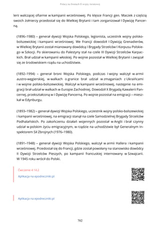 lerii walczącej ofiarnie w kampanii wrześniowej. Po klęsce Francji gen. Maczek z częścią
swoich żołnierzy przedostał się do Wielkiej Brytanii i tam zorganizował I Dywizję Pancer-
ną.
(1896–1980) – generał dywizji Wojska Polskiego, legionista, uczestnik wojny polsko-
bolszewickiej i kampanii wrześniowej. We Francji dowodził I Dywizją Grenadierów,
w Wielkiej Brytanii został mianowany dowódcą I Brygady Strzelców I Korpusu Polskie-
go w Szkocji. Po skierowaniu do Palestyny stał na czele III Dywizji Strzelców Karpac-
kich. Brał udział w kampanii włoskiej. Po wojnie pozostał w Wielkiej Brytanii i związał
się ze środowiskiem rządu na uchodźstwie.
(1892–1994) – generał broni Wojska Polskiego, podczas I wojny walczył w armii
austro-węgierskiej, w walkach o granice brał udział w zmaganiach z Ukraińcami
i w wojnie polsko-bolszewickiej. Walczył w kampanii wrześniowej, następnie na emi-
gracji brał udział w walkach w Europie Zachodniej. Dowodził X Brygadą Kawalerii Pan-
cernej, przekształconą w I Dywizję Pancerną. Po wojnie pozostał na emigracji – miesz-
kał w Edynburgu.
(1893–1982) – generał dywizji Wojska Polskiego, uczestnik wojny polsko-bolszewickiej
i kampanii wrześniowej, na emigracji stanął na czele Samodzielnej Brygady Strzelców
Podhalańskich. Po zakończeniu działań wojennych pozostał w Anglii i brał czynny
udział w polskim życiu emigracyjnym, w rządzie na uchodźstwie był Generalnym In-
spektorem Sił Zbrojnych (1976–1980).
(1891–1948) – generał dywizji Wojska Polskiego, walczył w armii Hallera i kampanii
wrześniowej. Przedostał się do Francji, gdzie został powołany na stanowisko dowódcy
II Dywizji Strzelców Pieszych, po kampanii francuskiej internowany w Szwajcarii.
W 1945 roku wrócił do Polski.
Ćwiczenie 4.14.2
Aplikacja na epodreczniki.pl
Aplikacja na epodreczniki.pl
Polacy na frontach II wojny światowej
702
 