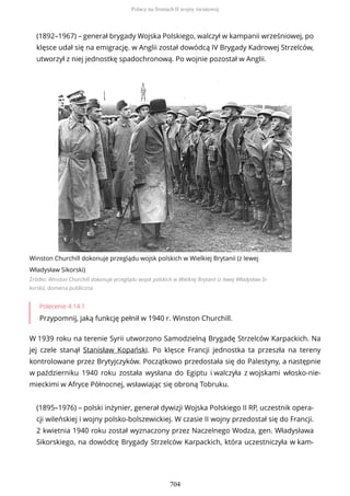 (1892–1967) – generał brygady Wojska Polskiego, walczył w kampanii wrześniowej, po
klęsce udał się na emigrację. w Anglii został dowódcą IV Brygady Kadrowej Strzelców,
utworzył z niej jednostkę spadochronową. Po wojnie pozostał w Anglii.
Winston Churchill dokonuje przeglądu wojsk polskich w Wielkiej Brytanii (z lewej
Władysław Sikorski)
Źródło: Winston Churchill dokonuje przeglądu wojsk polskich w Wielkiej Brytanii (z lewej Władysław Si-
korski), domena publiczna
Polecenie 4.14.1
Przypomnij, jaką funkcję pełnił w 1940 r. Winston Churchill.
W 1939 roku na terenie Syrii utworzono Samodzielną Brygadę Strzelców Karpackich. Na
jej czele stanął Stanisław Kopański. Po klęsce Francji jednostka ta przeszła na tereny
kontrolowane przez Brytyjczyków. Początkowo przedostała się do Palestyny, a następnie
w październiku 1940 roku została wysłana do Egiptu i walczyła z wojskami włosko-nie-
mieckimi w Afryce Północnej, wsławiając się obroną Tobruku.
(1895–1976) – polski inżynier, generał dywizji Wojska Polskiego II RP, uczestnik opera-
cji wileńskiej i wojny polsko-bolszewickiej. W czasie II wojny przedostał się do Francji.
2 kwietnia 1940 roku został wyznaczony przez Naczelnego Wodza, gen. Władysława
Sikorskiego, na dowódcę Brygady Strzelców Karpackich, która uczestniczyła w kam-
Polacy na frontach II wojny światowej
704
 