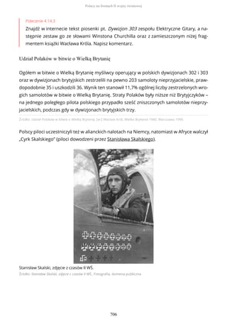 Polecenie 4.14.3
Znajdź w internecie tekst piosenki pt. Dywizjon 303 zespołu Elektryczne Gitary, a na-
stępnie zestaw go ze słowami Winstona Churchilla oraz z zamieszczonym niżej frag-
mentem książki Wacława Króla. Napisz komentarz.
Udział Polaków w bitwie o Wielką Brytanię
Źródło: Udział Polaków w bitwie o Wielką Brytanię, [w:] Wacław Król, Wielka Brytania 1940, Warszawa 1996.
Polscy piloci uczestniczyli też w alianckich nalotach na Niemcy, natomiast w Afryce walczył
„Cyrk Skalskiego” (piloci dowodzeni przez Stanisława Skalskiego).
Stanisław Skalski, zdjęcie z czasów II WŚ.
Źródło: Stanisław Skalski, zdjęcie z czasów II WŚ., Fotografia, domena publiczna
Ogółem w bitwie o Wielką Brytanię myśliwcy operujący w polskich dywizjonach 302 i 303
oraz w dywizjonach brytyjskich zestrzelili na pewno 203 samoloty nieprzyjacielskie, praw-
dopodobnie 35 i uszkodzili 36. Wynik ten stanowił 11,7% ogólnej liczby zestrzelonych wro-
gich samolotów w bitwie o Wielką Brytanię. Straty Polaków były niższe niż Brytyjczyków –
na jednego poległego pilota polskiego przypadło sześć zniszczonych samolotów nieprzy-
jacielskich, podczas gdy w dywizjonach brytyjskich trzy.
Polacy na frontach II wojny światowej
706
 