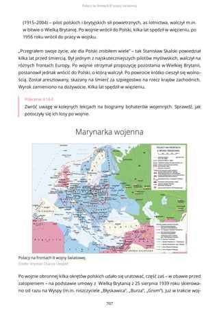 (1915–2004) – pilot polskich i brytyjskich sił powietrznych, as lotnictwa, walczył m.in.
w bitwie o Wielką Brytanię. Po wojnie wrócił do Polski, kilka lat spędził w więzieniu, po
1956 roku wrócił do pracy w wojsku.
„Przegrałem swoje życie, ale dla Polski zrobiłem wiele” – tak Stanisław Skalski powiedział
kilka lat przed śmiercią. Był jednym z najskuteczniejszych pilotów myśliwskich, walczył na
różnych frontach Europy. Po wojnie otrzymał propozycję pozostania w Wielkiej Brytanii,
postanowił jednak wrócić do Polski, o którą walczył. Po powrocie krótko cieszył się wolno-
ścią. Został aresztowany, skazany na śmierć za szpiegostwo na rzecz krajów zachodnich.
Wyrok zamieniono na dożywocie. Kilka lat spędził w więzieniu.
Polecenie 4.14.4
Zwróć uwagę w kolejnych lekcjach na biogramy bohaterów wojennych. Sprawdź, jak
potoczyły się ich losy po wojnie.
Marynarka wojenna
Polacy na frontach II wojny światowej
Źródło: Krystian Chariza i zespół,
Po wojnie obronnej kilka okrętów polskich udało się uratować, część zaś – w obawie przed
zatopieniem – na podstawie umowy z Wielką Brytanią z 25 sierpnia 1939 roku skierowa-
no od razu na Wyspy (m.in. niszczyciele „Błyskawica”, „Burza”, „Grom”). Już w trakcie woj-
Polacy na frontach II wojny światowej
707
 