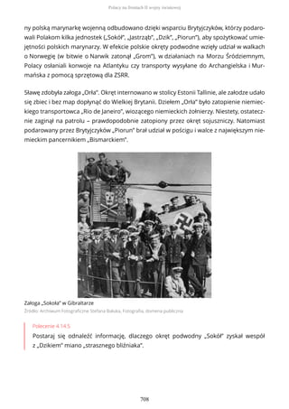 ny polską marynarkę wojenną odbudowano dzięki wsparciu Brytyjczyków, którzy podaro-
wali Polakom kilka jednostek („Sokół”, „Jastrząb”, „Dzik”, „Piorun”), aby spożytkować umie-
jętności polskich marynarzy. W efekcie polskie okręty podwodne wzięły udział w walkach
o Norwegię (w bitwie o Narwik zatonął „Grom”), w działaniach na Morzu Śródziemnym,
Polacy osłaniali konwoje na Atlantyku czy transporty wysyłane do Archangielska i Mur-
mańska z pomocą sprzętową dla ZSRR.
Sławę zdobyła załoga „Orła”. Okręt internowano w stolicy Estonii Tallinie, ale załodze udało
się zbiec i bez map dopłynąć do Wielkiej Brytanii. Dziełem „Orła” było zatopienie niemiec-
kiego transportowca „Rio de Janeiro”, wiozącego niemieckich żołnierzy. Niestety, ostatecz-
nie zaginął na patrolu – prawdopodobnie zatopiony przez okręt sojuszniczy. Natomiast
podarowany przez Brytyjczyków „Piorun” brał udział w pościgu i walce z największym nie-
mieckim pancernikiem „Bismarckiem”.
Załoga „Sokoła” w Gibraltarze
Źródło: Archiwum Fotograficzne Stefana Bałuka, Fotografia, domena publiczna
Polecenie 4.14.5
Postaraj się odnaleźć informację, dlaczego okręt podwodny „Sokół” zyskał wespół
z „Dzikiem” miano „strasznego bliźniaka”.
Polacy na frontach II wojny światowej
708
 
