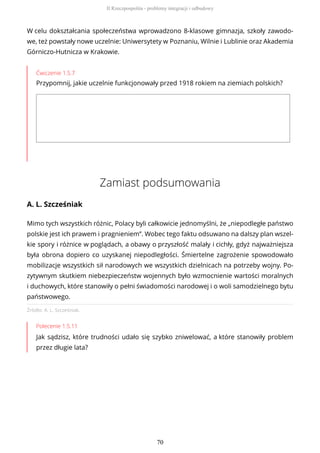 W celu dokształcania społeczeństwa wprowadzono 8-klasowe gimnazja, szkoły zawodo-
we, też powstały nowe uczelnie: Uniwersytety w Poznaniu, Wilnie i Lublinie oraz Akademia
Górniczo-Hutnicza w Krakowie.
Ćwiczenie 1.5.7
Przypomnij, jakie uczelnie funkcjonowały przed 1918 rokiem na ziemiach polskich?
Zamiast podsumowania
A. L. Szcześniak
Źródło: A. L. Szcześniak.
Polecenie 1.5.11
Jak sądzisz, które trudności udało się szybko zniwelować, a które stanowiły problem
przez długie lata?
Mimo tych wszystkich różnic, Polacy byli całkowicie jednomyślni, że „niepodległe państwo
polskie jest ich prawem i pragnieniem”. Wobec tego faktu odsuwano na dalszy plan wszel-
kie spory i różnice w poglądach, a obawy o przyszłość malały i cichły, gdyż najważniejsza
była obrona dopiero co uzyskanej niepodległości. Śmiertelne zagrożenie spowodowało
mobilizacje wszystkich sił narodowych we wszystkich dzielnicach na potrzeby wojny. Po-
zytywnym skutkiem niebezpieczeństw wojennych było wzmocnienie wartości moralnych
i duchowych, które stanowiły o pełni świadomości narodowej i o woli samodzielnego bytu
państwowego.
II Rzeczpospolita - problemy integracji i odbudowy
70
 