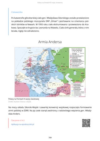 Ciekawostka
Po katastrofie gibraltarskiej ciało gen. Władysława Sikorskiego zostało przewiezione
na pokładzie polskiego niszczyciela ORP „Orkan” i pochowane na cmentarzu pol-
skich lotników w Newark. W 1993 roku ciało ekshumowano i przewieziono do Kra-
kowa. Spoczęło w krypcie św. Leonarda na Wawelu. Ciała córki generała, która z nim
leciała, nigdy nie odnaleziono.
Armia Andersa
Polacy na frontach II wojny światowej
Źródło: Krystian Chariza i zespół,
Na mocy układu Sikorski-Majski i zawartej konwencji wojskowej rozpoczęto formowanie
armii polskiej w ZSRR. Na jej czele stanął zwolniony z radzieckiego więzienia gen. Włady-
sław Anders.
Ćwiczenie 4.14.3
Aplikacja na epodreczniki.pl
Polacy na frontach II wojny światowej
709
 