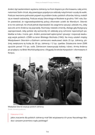Anders był zwolennikiem wysłania żołnierzy na front dopiero po sformowaniu całej armii,
natomiast Stalin chciał, aby powstające pojedyncze oddziały natychmiast ruszały do walki.
Podczas tworzenia jednostek pojawił się problem braku polskich oficerów, którzy znaleźli
się w niewoli radzieckiej. Podczas wizyty Sikorskiego w Moskwie w grudniu 1941 roku Sta-
lin powiedział, że najprawdopodobniej polscy oficerowie uciekli do Mandżurii. Sikorski
w to nie uwierzył, nie chciał jednak doprowadzić do zaognienia sytuacji: zależało mu, żeby
warunki armii Andersa się poprawiły. Rozmowy niewiele zmieniły, dlatego gdy Brytyjczycy
zaproponowali, żeby polskie siły wzmocniły ich oddziały przy ochronie roponośnych po-
kładów w Iraku i Iranie, gen. Anders postanowił wykorzystać sytuację i rozpoczął ewaku-
ację wojsk polskich z ZSRR na teren Bliskiego Wschodu (1942). Na mocy ustaleń między
Władysławem Sikorskim a Stalinem zamierzano ewakuować około 25 tys. żołnierzy, pó-
źniej zwiększono tę liczbę do 30 tys. żołnierzy i 12 tys. cywilów. Ostatecznie teren ZSRR
opuściło ponad 115 tys. osób. Żołnie