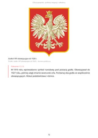 Godło II RP obowiązujące od 1928 r.
Źródło: Godło II RP obowiązujące od 1928 r., domena publiczna
Polecenie 1.5.13
W 1919 roku wprowadzono symbol narodowy pod postacią godła. Obowiązywał do
1927 roku, później uległ zmianie wizerunek orła. Porównaj oba godła ze współcześnie
obowiązującym. Wskaż podobieństwa i różnice.
II Rzeczpospolita - problemy integracji i odbudowy
72
 
