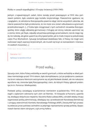 Polska w czasach niepodległości i II wojny światowej (1918-1945)
Źródło: [w:] C. Brzoza, Polska w czasach niepodległości i II wojny światowej (1918-1945), Kraków 2001, s. 17.
Ćwiczenie 1.6.1
Aplikacja na epodreczniki.pl
Przed walką…
Sytuacja ziem, które Polacy widzieliby w swoich granicach, a które wchodziły w skład pań-
stwa niemieckiego przed 1914 rokiem, była skomplikowana. Już po podpisaniu zawiesze-
nia broni nakazano Niemcom wstrzymanie się od jakichkolwiek działań, ale nie nakazano
wycofania się z terenów byłej Rzeczypospolitej i ziem, do których Polacy zgłaszali preten-
sje (m.in. Pomorza i Wielkopolski).
Posłowie polscy zasiadający w parlamencie niemieckim w październiku 1918 roku wy-
stąpili z żądaniami oderwania tych ziem od Niemiec. 10 listopada w Poznaniu ujawniła
się, działająca dotychczas niejawnie, Naczelna Rada Ludowa (NRL), ośrodek władzy chcący
organizować polską administrację, składający się z przedstawicieli Narodowej Demokracji
i uznający zwierzchność Komitetu Narodowego Polskiego (KNP). Zresztą KNP był uznawa-
ny wówczas przez państwa zachodnie za jedynego reprezentanta sprawy polskiej. Dyspo-
nował również siłami zbrojnymi, czyli armią Hallera.
Jednym z najważniejszych zadań, które stanęły przed powstającym w 1918 roku pań-
stwem polskim, było ustalenie jego kształtu terytorialnego. Powszechnie zgadzano się
z poglądem, że odrodzona Rzeczpospolita powinna objąć ziemie wszystkich zaborów, ale
równie powszechne było przekonanie, że nie może ona zostać odbudowana w granicach
przedrozbiorowych. […] Trzeba było zrezygnować z tych zachodnich skrawków Rzeczypo-
spolitej, które uległy całkowitej germanizacji. Z drugiej zaś strony należało upomnieć się
o ziemie, które, jak Śląsk, odpadły od państwa polskiego przed wiekami, lub do niego nig-
dy nie należały, ale gdzie ujawnił się silny żywioł polski, jak to miało miejsce w południowej
części Prus Wschodnich. Sytuację komplikował dodatkowo fakt, iż Polacy nie mogli sami
realizować swych aspiracji terytorialnych, ale musieli się liczyć ze stanowiskiem i interesa-
mi wielkich mocarstw […]
Kształtowanie się granicy z Niemcami i Czechosłowacją
74
 