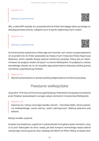 Ćwiczenie 1.6.2
Aplikacja na epodreczniki.pl
NRL, a także KNP uważały, że o przynależności do Polski ziem byłego zaboru pruskiego za-
decydują państwa ententy i odbędzie się to w wyniku dyplomatycznych ustaleń.
Ćwiczenie 1.6.3
Aplikacja na epodreczniki.pl
Za koniecznością wywalczenia militarnego tych terenów i tym samym przypieczętowania
ich przynależności do Polski opowiadała się między innymi miejscowa Polska Organizacja
Wojskowa. Zanim zapadła decyzja podczas konferencji paryskiej, Polacy byli już zdeter-
minowani do podjęcia działań zbrojnych na terenie Wielkopolski. Po podpisaniu traktatu
wersalskiego okazało się, że nie wszystkie jego postanowienia dotyczące polskiej granicy
zachodniej usatysfakcjonują Polaków.
Polecenie 1.6.1
Wymień postanowienia w sprawie polskiej podjęte podczas konferencji paryskiej.
Powstanie wielkopolskie
26 grudnia 1918 roku do Poznania przyjechał Ignacy Paderewski entuzjastycznie powitany
przez Polaków. Spowodowało to wrogie reakcje niemieckich mieszkańców Wielkopolski.
Polecenie 1.6.2
Zapoznaj się z relacją naocznego świadka zdarzeń – Stanisława Rybki, oficera powsta-
nia wielkopolskiego, autora wierszy i pieśni patriotycznych. Wykonaj polecenia pod
tekstem.
Relacja świadka wydarzeń
Za jakieś trzy kwadranse, o godzinie 4 i pół przebudził mnie głośny śpiew niemiecki z ulicy;
co to jest? Oskoczyłem do okna i widzę, jak kilka kompanii niemieckiego wojska dobrze
uzbrojonego maszerują przez ulicę i śpiewają Die Wacht am Rhein. Widzę, że wojska skrę-
Kształtowanie się granicy z Niemcami i Czechosłowacją
75
 