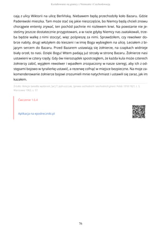 Źródło: Relacja świadka wydarzeń, [w:] T. Jędruszczak, Sprawa zachodnich i wschodnich granic Polski 1918-1921, t. 3,
Warszawa 1962, s. 57.
Ćwiczenie 1.6.4
Aplikacja na epodreczniki.pl
cają z ulicy Wiktorii na ulicę Berlińską. Niebawem będą przechodziły koło Bazaru. Gdzie
Paderewski mieszka. Tam może stać się jakie nieszczęście, bo Niemcy będą chcieli znowu
chorągwie ententy zrywać, ten pochód pachnie mi rozlewem krwi. Na powstanie nie je-
steśmy jeszcze dostatecznie przygotowani, a w razie gdyby Niemcy nas zaatakowali, trze-
ba będzie walkę z nimi stoczyć, więc pośpieszę za nimi. Sprawdziłem, czy rewolwer do-
brze nabity, drugi włożyłem do kieszeni i w imię Boga wybiegłem na ulicę. Leciałem z bi-
jącym sercem do Bazaru. Przed Bazarem ustawiają się żołnierze, na czapkach widnieje
biały orzeł, to nasi. Dzięki Bogu! Wtem padają już strzały w stronę Bazaru. Żołnierze nasi
ustawieni w cztery rzędy. Gdy ów nierozsądek spostrzegłem, że każda kula może czterech
żołnierzy zabić, wyjąłem rewolwer i wpadłem zrozpaczony w nasze szeregi, aby ich z od-
stępami bojowo w tyralierkę ustawić, a rezerwę cofnąć w miejsce bezpieczne. Na moje za-
komenderowanie żołnierze bojowi zrozumieli mnie natychmiast i ustawili się zaraz, jak im
kazałem.
Kształtowanie się granicy z Niemcami i Czechosłowacją
76
 