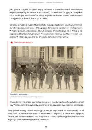 jako generał brygady. Podczas II wojny swiatowej przebywał w niewoli (dostał się do
niej w trakcie próby dotarcia do Armii „Poznań”), po uwolnieniu przyjety w szeregi Pol-
skich Sił Zbrojnych na Zachodzie, ale ze wzgledu na zły stan zdrowia skierowany na
kurację do Nicei. Powrócił do kraju w 1946 r.
Generała Dowbór (Dowbor) Muśniki (1867-1937) pod zaborami służył w Armii Impe-
rium Rosyjskiego, w styczniu 1919 r. przejął dowodzenie powstaniem wielkopolskim.
W wojnie polsko-bolszewickiej odmówił przyjęcia zwierzchnictwa na 4. Armią, a na-
stępnie nad Frontem Południowym, Przeniesiony do rezerwy, a w 1924 r. w stan spo-
czynku. W 1926 r. opowiedział się przeciwko zamachowi majowemu.
Dla zainteresowanych
Powstańcy wielkopolscy
Źródło: Powstańcy wielkopolscy, domena publiczna
Przedstawieni na zdjęciu powstańcy ubrani są w mundury polskie. Poszukaj informacji,
czy Wielkopolanie tworzyli zręby regularnej armii, czy raczej była to armia ochotnicza.
Kiedy jednak Niemcy stłumili rewolucję i przerzucili część wojsk do Wielkopolski, zaczęli
odzyskiwać utracone tereny. Wówczas jednak Francja zagroziła, że dalsze walki będą trak-
towane jako zerwanie rozejmu z 11 listopada 1918 roku i spowodują wznowienie działań
wojennych państw ententy przeciwko Niemcom.
Kształtowanie się granicy z Niemcami i Czechosłowacją
78
 
