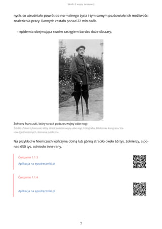 nych, co utrudniało powrót do normalnego życia i tym samym pozbawiało ich możliwości
znalezienia pracy. Rannych zostało ponad 22 mln osób.
– epidemia obejmująca swoim zasięgiem bardzo duże obszary.
Żołnierz francuski, który stracił podczas wojny obie nogi
Źródło: Żołnierz francuski, który stracił podczas wojny obie nogi, Fotografia, Biblioteka Kongresu Sta-
nów Zjednoczonych, domena publiczna
Na przykład w Niemczech kończynę dolną lub górną straciło około 65 tys. żołnierzy, a po-
nad 650 tys. odniosło inne rany.
Ćwiczenie 1.1.3
Aplikacja na epodreczniki.pl
Ćwiczenie 1.1.4
Aplikacja na epodreczniki.pl
Skutki I wojny światowej
7
 