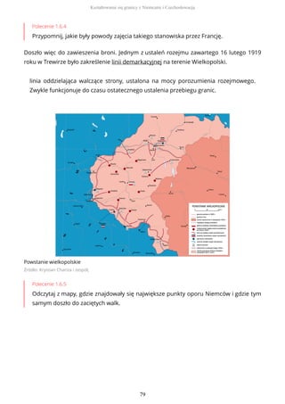 Polecenie 1.6.4
Przypomnij, jakie były powody zajęcia takiego stanowiska przez Francję.
Doszło więc do zawieszenia broni. Jednym z ustaleń rozejmu zawartego 16 lutego 1919
roku w Trewirze było zakreślenie linii demarkacyjnej na terenie Wielkopolski.
linia oddzielająca walczące strony, ustalona na mocy porozumienia rozejmowego.
Zwykle funkcjonuje do czasu ostatecznego ustalenia przebiegu granic.
Powstanie wielkopolskie
Źródło: Krystian Chariza i zespół,
Polecenie 1.6.5
Odczytaj z mapy, gdzie znajdowały się największe punkty oporu Niemców i gdzie tym
samym doszło do zaciętych walk.
Kształtowanie się granicy z Niemcami i Czechosłowacją
79
 