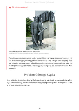 Dla zainteresowanych
Pomnik Powstańców Wielkopolskich w Poznaniu
Źródło: Pomnik Powstańców Wielkopolskich w Poznaniu, domena publiczna
Pomniki upamiętniające wydarzenia i postaci historyczne powstają dosyć często w Pol-
sce. Niektóre mają symbolikę jednoznacznie wskazującą, jakiego faktu dotyczą. Prze-
kaz wizualny artysty wymaga od odbiorcy dużego skupienia i zastanowienia. Jakie ele-
menty pomnika (oprócz napisu) wskazują, że poświęcony jest bohaterom walk o Wiel-
kopolskę?
Problem Górnego Śląska
Spór o kolejne terytorium, Górny Śląsk, zamierzano rozwiązać, przeprowadzając plebi-
scyt. Zarówno Polacy, jak i Niemcy podjęli akcję propagandową, która miała pomóc każdej
ze stron w osiągnięciu sukcesu.
Kształtowanie się granicy z Niemcami i Czechosłowacją
80
 