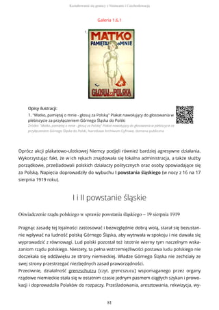 Galeria 1.6.1
1.
OpisyOpisy ilustrilustracji:acji:
1. "Matko, pamiętaj o mnie - głosuj za Polską" Plakat nawołujący do głosowania w
plebiscycie za przyłączeniem Górnego Śląska do Polski
Źródło: "Matko, pamiętaj o mnie - głosuj za Polską" Plakat nawołujący do głosowania w plebiscycie za
przyłączeniem Górnego Śląska do Polski, Narodowe Archiwum Cyfrowe, domena publiczna
Oprócz akcji plakatowo-ulotkowej Niemcy podjęli również bardziej agresywne działania.
Wykorzystując fakt, że w ich rękach znajdowała się lokalna administracja, a także służby
porządkowe, prześladowali polskich działaczy politycznych oraz osoby opowiadające się
za Polską. Napięcia doprowadziły do wybuchu I powstania śląskiego (w nocy z 16 na 17
sierpnia 1919 roku).
I i II powstanie śląskie
Oświadczenie rządu polskiego w sprawie powstania śląskiego – 19 sierpnia 1919
Pragnąc zasadę tej lojalności zastosować i bezwzględnie dobrą wolą, starał się bezustan-
nie wpływać na ludność polską Górnego Śląska, aby wytrwała w spokoju i nie dawała się
wyprowadzić z równowagi. Lud polski pozostał też istotnie wierny tym naczelnym wska-
zaniom rządu polskiego. Niestety, ta pełna wstrzemięźliwości postawa ludu polskiego nie
doczekała się oddźwięku ze strony niemieckiej. Władze Górnego Śląska nie zechciały ze
swej strony przestrzegać niezbędnych zasad praworządności.
Przeciwnie, działalność grenzschutzu [czyt. grẹncszucu] wspomaganego przez organy
rządowe niemieckie stała się w ostatnim czasie jednym pasmem ciągłych szykan i prowo-
kacji i doprowadziła Polaków do rozpaczy. Prześladowania, aresztowania, rekwizycja, wy-
Kształtowanie się granicy z Niemcami i Czechosłowacją
81
 