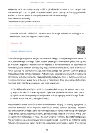 Źródło: Oświadczenie rządu polskiego w sprawie powstania śląskiego – 19 sierpnia 1919, [w:] K. Juszczyk, T. Maresz,
Historia w tekstach źródłowych, Rzeszów 1966, s. 58–59.
powstała w latach 1918–1919 paramilitarna formacja ochotnicza działająca na
wschodnich rubieżach Republiki Weimarskiej.
Ćwiczenie 1.6.5
Aplikacja na epodreczniki.pl
Działania toczyły się przede wszystkim na terenie okręgu przemysłowego oraz na obsza-
rach „niemieckiego” Górnego Śląska. Wobec przewagi sił niemieckich powstanie upadło
po niespełna tygodniu i doprowadziło do represji ze strony Niemców, ale spowodowało
również wysłanie na teren plebiscytowy wojsk włoskich i francuskich, które miały nadzo-
rować sytuację na spornym obszarze. Natomiast zarząd nad Górnym Śląskiem przejęła
Międzysojusznicza Komisja Rządząca i Plebiscytowa z siedzibą w Katowicach. Powstały też
komisariaty plebiscytowe: polski z Wojciechem Korfantym na czele w Bytomiu, natomiast
niemiecki, kierowany przez Kurta Urbanka, w Katowicach. Obie placówki podjęły działa-
nia, które miały pomóc w przyznaniu spornego terytorium.
(1873–1939) – w latach 1903–1912 i 1918 poseł do Reichstagu. Był jednym z tych, któ-
rzy w październiku 1918 roku wystąpili z żądaniem przekazania Polsce ziem zabra-
nych podczas zaborów przez państwo pruskie. Walczył o przyłączenie Górnego Śląska
do Polski. Politycznie związany był z chadecją.
Niepowodzenia wojsk polskich w walce z bolszewikami kolejny raz nasiliły agresywne za-
chowanie Niemców. Terror bojówek niemieckich wobec polskich działaczy i zwolenni-
ków przyłączenia Górnego Śląska do Polski spowodował wzrost nastrojów patriotycznych
i chęci zbrojnego rozwiązania problemu górnośląskiego. Przełom w wojnie z Armią Czer-
woną skłonił do rozpoczęcia w nocy z 19 na 20 sierpnia 1920 roku II powstania śląskiego.
Nie przyniosło ono żadnych terytorialnych rozstrzygnięć i skończyło się militarną klęską
Polaków, niemniej miało wpływ na decyzję o rozwiązaniu niemieckiej policji. W jej miejsce
woływanie zajść, zmuszające masy polskich górników do bezrobocia, a co za tym idzie,
skazywanie tych rzesz na głód, niszczenie kopalni, jak to było np. w Koenigsggrube koło
Katowic, przebrało wreszcie miarę cierpliwości ludu uciemiężonego.
Powstał odruch zbiorowy.
Odpowiedzialność spada na Niemcy.
Kształtowanie się granicy z Niemcami i Czechosłowacją
82
 