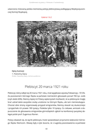 utworzono mieszaną polsko-niemiecką policję plebiscytową podlegającą Międzysojuszni-
czej Komisji Rządzącej.
Galeria 1.6.2
1.
OpisyOpisy ilustrilustracji:acji:
1. Powstańcy śląscy
Źródło: Powstańcy śląscy, domena publiczna
Plebiscyt 20 marca 1921 roku
Plebiscyt, który odbył się 20 marca 1921 roku, miał wyjątkowo wysoką frekwencję – 97,5%.
Za pozostaniem Górnego Śląska w państwie niemieckim głosowało ponad 700 tys. osób
(czyli około 60%). Niemcy lepiej niż Polacy wykorzystali możliwość, że w plebiscycie mogły
brać udział także wszystkie osoby urodzone na Górnym Śląsku, ale tam niemieszkające.
Chociaż obie strony organizowały przyjazd emigrantów, Niemcy okazali się skuteczniejsi
i przyjechało ich prawie 180 tysięcy, Polaków tylko 10 tysięcy. Co ciekawe, wniosek o do-
puszczenie do głosowania emigrantów górnośląskich zgłosił na konferencji paryskiej de-
legat polski prof. Eugeniusz Romer.
Polacy obawiali się, że wynik plebiscytu może spowodować przyznanie większości Górne-
go Śląska Niemcom. Obawy były o tyle słuszne, że z sugestią pozostawienia w państwie
Kształtowanie się granicy z Niemcami i Czechosłowacją
83
 