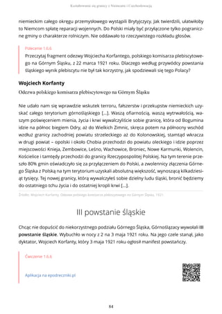 niemieckim całego okręgu przemysłowego wystąpili Brytyjczycy. Jak twierdzili, ułatwiłoby
to Niemcom spłatę reparacji wojennych. Do Polski miały być przyłączone tylko pogranicz-
ne gminy o charakterze rolniczym. Nie oddawało to rzeczywistego rozkładu głosów.
Polecenie 1.6.6
Przeczytaj fragment odezwy Wojciecha Korfantego, polskiego komisarza plebiscytowe-
go na Górnym Śląsku, z 22 marca 1921 roku. Dlaczego według przywódcy powstania
śląskiego wynik plebiscytu nie był tak korzystny, jak spodziewali się tego Polacy?
Wojciech Korfanty
Odezwa polskiego komisarza plebiscytowego na Górnym Śląsku
Źródło: Wojciech Korfanty, Odezwa polskiego komisarza plebiscytowego na Górnym Śląsku, 1921.
III powstanie śląskie
Chcąc nie dopuścić do niekorzystnego podziału Górnego Śląska, Górnoślązacy wywołali III
powstanie śląskie. Wybuchło w nocy z 2 na 3 maja 1921 roku. Na jego czele stanął, jako
dyktator, Wojciech Korfanty, który 3 maja 1921 roku ogłosił manifest powstańczy.
Ćwiczenie 1.6.6
Aplikacja na epodreczniki.pl
Nie udało nam się wprawdzie wskutek terroru, fałszerstw i przekupstw niemieckich uzy-
skać całego terytorium górnośląskiego [...]. Waszą ofiarnością, waszą wytrwałością, wa-
szym poświęceniem mienia, życia i krwi wywalczyliście sobie granicę, która od Bogumina
idzie na północ biegiem Odry, aż do Wielkich Zimnic, skręca potem na północny wschód
wzdłuż granicy zachodniej powiatu strzeleckiego aż do Kolonowskiej, stamtąd wkracza
w drugi powiat – opolski i około Chobia przechodzi do powiatu oleckiego i idzie poprzez
miejscowości Knieja, Zembowice, Leśno, Wachowice, Broniec, Nowe Karmunki, Wolencin,
Kościelice i tamtędy przechodzi do granicy Rzeczypospolitej Polskiej. Na tym terenie prze-
szło 80% gmin oświadczyło się za przyłączeniem do Polski, a zwolennicy złączenia Górne-
go Śląska z Polską na tym terytorium uzyskali absolutną większość, wynoszącą kilkadziesi-
ąt tysięcy. Tej nowej granicy, którą wywalczyłeś sobie dzielny ludu śląski, bronić będziemy
do ostatniego tchu życia i do ostatniej kropli krwi [...].
Kształtowanie się granicy z Niemcami i Czechosłowacją
84
 