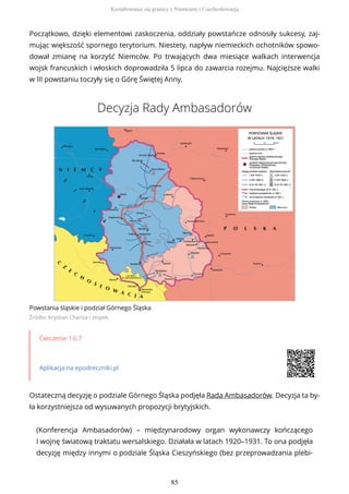 Początkowo, dzięki elementowi zaskoczenia, oddziały powstańcze odnosiły sukcesy, zaj-
mując większość spornego terytorium. Niestety, napływ niemieckich ochotników spowo-
dował zmianę na korzyść Niemców. Po trwających dwa miesiące walkach interwencja
wojsk francuskich i włoskich doprowadziła 5 lipca do zawarcia rozejmu. Najcięższe walki
w III powstaniu toczyły się o Górę Świętej Anny.
Decyzja Rady Ambasadorów
Powstania śląskie i podział Górnego Śląska
Źródło: Krystian Chariza i zespół,
Ćwiczenie 1.6.7
Aplikacja na epodreczniki.pl
Ostateczną decyzję o podziale Górnego Śląska podjęła Rada Ambasadorów. Decyzja ta by-
ła korzystniejsza od wysuwanych propozycji brytyjskich.
(Konferencja Ambasadorów) – międzynarodowy organ wykonawczy kończącego
I wojnę światową traktatu wersalskiego. Działała w latach 1920–1931. To ona podjęła
decyzję między innymi o podziale Śląska Cieszyńskiego (bez przeprowadzania plebi-
Kształtowanie się granicy z Niemcami i Czechosłowacją
85
 