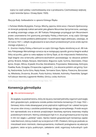 scytu) na część polską i czechosłowacką oraz o przekazaniu Czechosłowacji większej
części terenów Spiszu i Orawy (lipiec 1920).
Decyzja Rady Ambasadorów w sprawie Górnego Śląska
Źródło: Decyzja Rady Ambasadorów w sprawie Górnego Śląska, 1921.
Konwencja górnośląska
Dla zainteresowanych
Ze względu na podział terenu, który do tej pory stanowił jednolity organizm pod wzglę-
dem gospodarczym, podpisana została polsko-niemiecka konwencja (15 maja 1922 –
Genewa), która miała obowiązywać przez piętnaście najbliższych lat i ułatwić korzysta-
nie przez obie strony z zasobów podzielonego okręgu przemysłowego. Przede wszyst-
kim wprowadzała ona w okresie przejściowym bezcłową wymianę towarową między
podzielonymi terenami. Niemcy zobowiązani byli m.in. do przyjmowania przez trzy lata
6 mln ton węgla z „polskiej” części. Oprócz kwestii gospodarczych konwencja zapew-
niała Niemcom, którzy znaleźli się na terytorium II RP, i Polakom, którzy po podziale za-
mieszkiwali teren niemiecki, równouprawnienie, możliwość posługiwania się własnym
językiem, także w życiu publicznym, zakładanie szkół, organizacji kulturalnych i poli-
I. Państwo Wielko-Brytyjskie, Francja, Włochy, Japonia, które wraz z Stanami Zjednoczony-
mi Ameryki podpisały traktat wersalski jako główne Mocarstwa Sprzymierzone, uważając,
że według ostatniego ustępu art. 88 Traktatu Pokojowego przysługuje tym Mocarstwom
prawo ustanowienia linii granicznej pomiędzy Polską a Niemcami, w tej części Górnego
Śląska, która została poddana plebiscytowi i na podstawie tegoż plebiscytu, uważając, że
20 marca 1921 r. odbyło się głosowanie w warunkach przewidzianych przez aneks wymie-
nionego artykułu [...]
II . Granice między Polską a Niemcami w części Górnego Śląska określonej w art. 88 trak-
tatu Pokojowego Wersalskiego oznacza się w następujący sposób: granica biegnie wzdłuż
Odry od punktu, gdzie ta rzeka wpływa na Górny Śląsk, aż do miejscowości Niebotschau.
Stąd biegnie ona w kierunku północno-wschodnim pozostawiając na obszarze polskim
gminy: Brzezie, Kobyla, Raszyce, Adamowice, Bogucice, Łyski, Sumina, Zwonowiec, Chwa-
lęcice, Ocojec, Wilcza, Krywald, Knurów, Gieraltowice, Przyszowice, Makoszowy, Kończyce,
Pawłów, Ruda, Orzegów, Chropaczów, Łagiewniki [...] w obszarze polskim zaś gminy: Szar-
lej, Radzionków, Sucha Góra, Repty Nowe, Tarnowice Stare, Rybna, Piaseczna, Boruszowi-
ce, Mikoleska, Drutarnia, Brusiek, Pusta Kuźnica, Kokotek, Kośmidry, Paworków, Spiegel-
hof (obszar dworski), Łagiewniki Wielkie, Glinica, Lisów, Kochcice.
Kształtowanie się granicy z Niemcami i Czechosłowacją
86
 