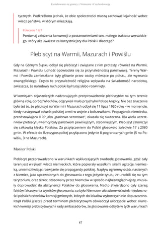 tycznych. Podkreślono jednak, że obie społeczności muszą zachować lojalność wobec
władz państwa, w którym mieszkają.
Polecenie 1.6.7
Porównaj założenia konwencji z postanowieniami tzw. małego traktatu wersalskie-
go. Który akt uważasz za korzystniejszy dla Polski i dlaczego?
Plebiscyt na Warmii, Mazurach i Powiślu
Gdy na Górnym Śląsku odbył się plebiscyt i związane z nim protesty, również na Warmii,
Mazurach i Powiślu ludność opowiadała się za przynależnością państwową. Tereny War-
mii i Powiśla zamieszkane były głównie przez osoby mówiące po polsku, ale wyznania
ewangelickiego. Często to przynależność religijna wpływała na świadomość narodową,
zwłaszcza, że narodowy ruch polski był tutaj słabo rozwinięty.
W komisjach sojuszniczych nadzorujących przeprowadzenie plebiscytów na tym terenie
główną rolę, oprócz Włochów, odgrywali mało przychylni Polsce Anglicy. Nie bez znaczenia
było też to, że plebiscyt na Warmii i Mazurach odbył się 11 lipca 1920 roku – w momencie,
kiedy następował odwrót polskiej armii w wojnie z bolszewikami. Propaganda niemiecka,
przedstawiająca II RP jako „państwo sezonowe”, okazała się skuteczna. Dla wielu uczest-
ników plebiscytu Niemcy były państwem pewniejszym, stabilniejszym. Plebiscyt zakończył
się całkowitą klęską Polaków. Za przyłączeniem do Polski głosowało zaledwie 17 z 2080
gmin. W efekcie do Rzeczypospolitej przyłączono jedynie 8 pogranicznych gmin (5 na Po-
wiślu, 3 na Mazurach).
Monitor Polski
Plebiscyt przeprowadzono w warunkach wykluczających swobodę głosowania, gdyż cały
teren jest w rękach władz niemieckich, które popierały wszelkimi siłami agitację niemiec-
ką, uniemożliwiając rozwijanie się propagandy polskiej. Napływ ogromny osób, nasłanych
z Niemiec, jako uprawnionych do głosowania z tego jedynie tytułu, że urodzili się na tym
terytorium, oraz terror, stosowany przez Niemców w sposób najbezwzględniejszy, musia-
ły doprowadzić do abstynencji Polaków do głosowania. Nadto stwierdzono cały szereg
faktów fałszowania wyników głosowania, co było Niemcom ułatwione wskutek nieobecno-
ści polskich członków komisji gminnych, których do lokalów wyborczych nie dopuszczono.
Rząd Polski jeszcze przed terminem plebiscytowym oświadczył uroczyście wobec alianc-
kich komisji plebiscytowych i rady ambasadorów, że głosowanie odbyte w tych warunkach
Kształtowanie się granicy z Niemcami i Czechosłowacją
87
 