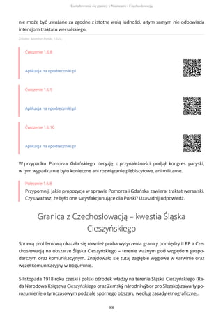 Źródło: Monitor Polski, 1920.
Ćwiczenie 1.6.8
Aplikacja na epodreczniki.pl
Ćwiczenie 1.6.9
Aplikacja na epodreczniki.pl
Ćwiczenie 1.6.10
Aplikacja na epodreczniki.pl
W przypadku Pomorza Gdańskiego decyzję o przynależności podjął kongres paryski,
w tym wypadku nie było konieczne ani rozwiązanie plebiscytowe, ani militarne.
Polecenie 1.6.8
Przypomnij, jakie propozycje w sprawie Pomorza i Gdańska zawierał traktat wersalski.
Czy uważasz, że było one satysfakcjonujące dla Polski? Uzasadnij odpowiedź.
Granica z Czechosłowacją – kwestia Śląska
Cieszyńskiego
Sprawą problemową okazała się również próba wytyczenia granicy pomiędzy II RP a Cze-
chosłowacją na obszarze Śląska Cieszyńskiego – terenie ważnym pod względem gospo-
darczym oraz komunikacyjnym. Znajdowało się tutaj zagłębie węglowe w Karwinie oraz
węzeł komunikacyjny w Boguminie.
5 listopada 1918 roku czeski i polski ośrodek władzy na terenie Śląska Cieszyńskiego (Ra-
da Narodowa Księstwa Cieszyńskiego oraz Zemský národní výbor pro Slezsko) zawarły po-
rozumienie o tymczasowym podziale spornego obszaru według zasady etnograficznej.
nie może być uważane za zgodne z istotną wolą ludności, a tym samym nie odpowiada
intencjom traktatu wersalskiego.
Kształtowanie się granicy z Niemcami i Czechosłowacją
88
 