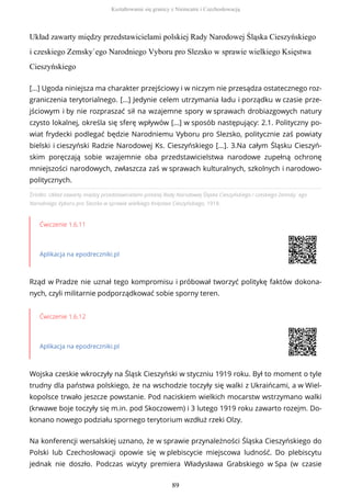 Układ zawarty między przedstawicielami polskiej Rady Narodowej Śląska Cieszyńskiego
i czeskiego Zemsky`ego Narodniego Vyboru pro Slezsko w sprawie wielkiego Księstwa
Cieszyńskiego
Źródło: Układ zawarty między przedstawicielami polskiej Rady Narodowej Śląska Cieszyńskiego i czeskiego Zemsky`ego
Narodniego Vyboru pro Slezsko w sprawie wielkiego Księstwa Cieszyńskiego, 1918.
Ćwiczenie 1.6.11
Aplikacja na epodreczniki.pl
Rząd w Pradze nie uznał tego kompromisu i próbował tworzyć politykę faktów dokona-
nych, czyli militarnie podporządkować sobie sporny teren.
Ćwiczenie 1.6.12
Aplikacja na epodreczniki.pl
Wojska czeskie wkroczyły na Śląsk Cieszyński w styczniu 1919 roku. Był to moment o tyle
trudny dla państwa polskiego, że na wschodzie toczyły się walki z Ukraińcami, a w Wiel-
kopolsce trwało jeszcze powstanie. Pod naciskiem wielkich mocarstw wstrzymano walki
(krwawe boje toczyły się m.in. pod Skoczowem) i 3 lutego 1919 roku zawarto rozejm. Do-
konano nowego podziału spornego terytorium wzdłuż rzeki Olzy.
Na konferencji wersalskiej uznano, że w sprawie przynależności Śląska Cieszyńskiego do
Polski lub Czechosłowacji opowie się w plebiscycie miejscowa ludność. Do plebiscytu
jednak nie doszło. Podczas wizyty premiera Władysława Grabskiego w Spa (w czasie
[...] Ugoda niniejsza ma charakter przejściowy i w niczym nie przesądza ostatecznego roz-
graniczenia terytorialnego. [...] Jedynie celem utrzymania ładu i porządku w czasie prze-
jściowym i by nie rozpraszać sił na wzajemne spory w sprawach drobiazgowych natury
czysto lokalnej, określa się sferę wpływów [...] w sposób następujący: 2.1. Polityczny po-
wiat frydecki podlegać będzie Narodniemu Vyboru pro Slezsko, politycznie zaś powiaty
bielski i cieszyński Radzie Narodowej Ks. Cieszyńskiego [...]. 3.Na całym Śląsku Cieszyń-
skim poręczają sobie wzajemnie oba przedstawicielstwa narodowe zupełną ochronę
mniejszości narodowych, zwłaszcza zaś w sprawach kulturalnych, szkolnych i narodowo-
politycznych.
Kształtowanie się granicy z Niemcami i Czechosłowacją
89
 
