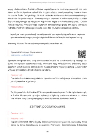 wojny z bolszewikami Grabski próbował uzyskać wsparcie ze strony mocarstw), pod naci-
skiem konferencji państw zachodnich, przyjęto arbitraż międzynarodowy i zaakceptowa-
no podział Śląska Cieszyńskiego. 28 lipca 1920 roku Konferencja Ambasadorów Głównych
Mocarstw Sprzymierzonych i Stowarzyszonych przyznała Czechosłowacji większą część
Śląska Cieszyńskiego, ze wszystkimi kopalniami węgla oraz większością Spiszu i Orawy.
Polska otrzymała 44% spornego terytorium zamieszkanego przez 34% ogółu tamtejszej
ludności. Po stronie czeskiej pozostało około 150 tys. ludności rdzennie polskiej.
(w polityce międzynarodowej) – rozwiązywanie sporu pomiędzy państwami za pomo-
cą orzeczenia wydanego przez jednego lub kilku arbitrów wybranych przez strony.
Wincenty Witos na forum sejmowym tak podsumował ten akt.
Wypowiedź Wincentego Witosa w sejmie
Nagranie na epodreczniki.pl
Polecenie 1.6.9
Czy stwierdzenie Wincentego Witosa było słuszne? Uzasadnij swoje stanowisko, poda-
jąc odpowiednie argumenty.
Kapsuła czasu
Zaolzie powróciło do Polski w 1938 roku po skierowaniu przez Polskę żądania do rządu
w Pradze. Moment nie był najszczęśliwszy, odbyło się bowiem to wkrótce po ultima-
tum Hitlera, który domagał się przyłączenia do Niemiec Sudetów czeskich.
Zamiast podsumowania
Ćwiczenie 1.6.13
Polecenie 1.6.10
Napisz krótki tekst, który mógłby zostać zamieszczony w gazecie, wyrażający Twoją
opinię na temat kształtowania się granicy z Niemcami i Czechosłowacją. Odpowiedz
Spotkał naród polski cios, który silnie zaważyć musiał na kształtowaniu się naszego sto-
sunku do republiki czechosłowackiej. Wyrokiem Rady Ambasadorów przyznany został
Czechom szmat rdzennie polskiej ziemi, mającej znaczną większość polską. […] Wyrok ten
wykopał przepaść między obydwoma narodami.
Kształtowanie się granicy z Niemcami i Czechosłowacją
90
 
