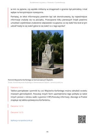 w nim na pytanie, czy wysiłek militarny w zmaganiach o granice był potrzebny i miał
wpływ na korzystniejsze rozwiązania.
Pamiętaj, że tekst informacyjny powinien być tak skonstruowany, by najważniejsze
informacje znalazły się na początku. Przeczytanie kilku pierwszych linijek powinno
umożliwić czytelnikowi znalezienie odpowiedzi na pytania: co się stało? kto brał w tym
udział? kiedy to się stało? gdzie to się stało? co z tego wynika?
Pomnik Wojciecha Korfantego w Siemianowicach Śląskich.
Źródło: Pomnik Wojciecha Korfantego w Siemianowicach Śląskich., domena publiczna
Polecenie 1.6.11
Tablice pamiątkowe i pomniki ku czci Wojciecha Korfantego można odnaleźć w wielu
miastach górnośląskich. Poszukaj innych form upamiętnienia tego polityka (a także
innych postaci z okresu walki o granice II RP).Poszukaj informacji, dlaczego w Pradze
znajduje się tablica poświęcona Korfantemu.
Ćwiczenie 1.6.14
Ćwiczenie 1.6.15
Aplikacja na epodreczniki.pl
Kształtowanie się granicy z Niemcami i Czechosłowacją
91
 