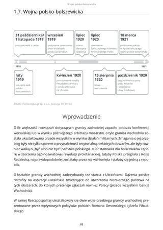 1.7. Wojna polsko-bolszewicka
Źródło: Contentplus.pl sp. z o.o., licencja: CC BY 3.0
Wprowadzenie
O ile większość rozwiązań dotyczących granicy zachodniej zapadło podczas konferencji
wersalskiej lub w wyniku późniejszego arbitrażu mocarstw, o tyle granica wschodnia zo-
stała ukształtowana przede wszystkim w wyniku działań militarnych. Zmagania o jej prze-
bieg były nie tylko sporem o przynależność terytorialną niektórych obszarów, ale były rów-
nież walką o „być albo nie być” państwa polskiego. II RP stanowiła dla bolszewików zapo-
rę w szerzeniu ogólnoświatowej rewolucji proletariackiej. Gdyby Polska przegrała z Rosją
Radziecką, najprawdopodobniej zostałaby przez nią wchłonięta i stałaby się jedną z repu-
blik.
O kształcie granicy wschodniej zadecydowały też starcia z Ukraińcami. Dążenia polskie
natrafiły na aspiracje ukraińskie zmierzające do utworzenia niezależnego państwa na
tych obszarach, do których pretensje zgłaszali również Polacy (przede wszystkim Galicja
Wschodnia).
W samej Rzeczpospolitej ukształtowały się dwie wizje przebiegu granicy wschodniej pre-
zentowane przez wpływowych polityków polskich Romana Dmowskiego i Józefa Piłsud-
skiego.
Wojna polsko-bolszewicka
93
 