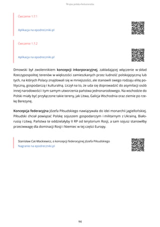 Ćwiczenie 1.7.1
Aplikacja na epodreczniki.pl
Ćwiczenie 1.7.2
Aplikacja na epodreczniki.pl
Dmowski był zwolennikiem koncepcji inkorporacyjnej, zakładającej włączenie w skład
Rzeczypospolitej terenów w większości zamieszkanych przez ludność polskojęzyczną lub
tych, na których Polacy znajdowali się w mniejszości, ale stanowili swego rodzaju elitę po-
lityczną, gospodarczą i kulturalną. Liczył na to, że uda się doprowadzić do asymilacji osób
innej narodowości i tym samym utworzenia państwa jednonarodowego. Na wschodzie do
Polski miały być przyłączone takie tereny, jak Litwa, Galicja Wschodnia oraz ziemie po rze-
kę Berezynę.
Koncepcja federacyjna Józefa Piłsudskiego nawiązywała do idei monarchii jagiellońskiej.
Piłsudski chciał powiązać Polskę sojuszem gospodarczym i militarnym z Ukrainą, Biało-
rusią i Litwą. Państwa te oddzielałyby II RP od terytorium Rosji, a sam sojusz stanowiłby
przeciwwagę dla dominacji Rosji i Niemiec w tej części Europy.
Stanisław Cat-Mackiewicz, o koncepcji federacyjnej Józefa Piłsudskiego
Nagranie na epodreczniki.pl
Wojna polsko-bolszewicka
94
 