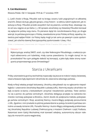 S. Cat-Mackiewicz
Historia Polski. Od 11 listopada 1918 do 17 września 1939
Źródło: S. Cat-Mackiewicz, Historia Polski. Od 11 listopada 1918 do 17 września 1939, Londyn 1941.
Polecenie 1.7.1
Wykorzystując analizę SWOT, oceń, czy idee federacyjne Piłsudskiego, a zwłaszcza po-
mysł odtworzenia unii lubelskiej, miały szanse powodzenia. Co mogło stanąć im na
przeszkodzie? Na czym polegała słabość tej koncepcji, a jakie były słabe strony rozwi-
ązania proponowanego przez Dmowskiego?
Starcia z Ukraińcami
Próby ustanowienia granicy wschodniej rozpoczęły się jeszcze w trakcie I wojny światowej.
Uwarunkowane były dążeniami Ukraińców do utworzenia własnego państwa.
Kiedy w Rosji władzę przejęli bolszewicy, Ukraińcy zdecydowali się na ogłoszenie niepod-
ległości i utworzenie Ukraińskiej Republiki Ludowej (URL). Niemniej wojska ukraińskie nie
były w stanie w starciu z bolszewikami utrzymać niezależności państwa. Toteż zwróco-
no się o pomoc do państw centralnych. Ukraińska delegacja przybyła na radziecko-nie-
mieckie rozmowy pokojowe w Brześciu. Zanim doszło do podpisania traktatu pokojowe-
go państw centralnych i Rosji, wcześniej Niemcy i Austro-Węgry podpisały porozumienie
z URL. Zgodnie z nim (znalazło to później potwierdzenie w pokoju brzeskim) państwa cen-
tralne uznawały istnienie URL. Ponadto Niemcy i Austro-Węgry odstępowały proklamowa-
nej Ukraińskiej Republice Ludowej Chełmszczyznę z miastem Chełmem i część Podlasia.
Natomiast teren Galicji Wschodniej miał stanowić odrębny, autonomiczny obszar nale-
żący do monarchii austro-węgierskiej.
[…] jeśli chodzi o Rosję, Piłsudski stał na brzegu oceanu ludzi pogrążonych w całkowitej
anarchii. Żelazo się kuje, gdy jest gorące, a losy historii – w obliczu takich wydarzeń, jak re-
wolucja w Rosji. Piłsudski przede wszystkim bał się powrotu carskiej Rosji, obawiając się,
że od razu sięgnie aż po Kalisz. […] W sprawie ukraińskiej czy litewskiej Piłsudski kierował
się wyłącznie polską racją stanu. Po pierwsze dążył do rozczłonkowania Rosji, po drugie
wierzył, że państwa graniczące z Polską, oswobodzone przez Polskę od Rosji, wpadną z ła-
twością pod wpływ Polski i że Polacy będą mogli je tak samo po pewnym czasie spoloni-
zować, jak szlachta dawnej Rzeczypospolitej spolonizowała i Litwę, i Ruś.
Wojna polsko-bolszewicka
95
 