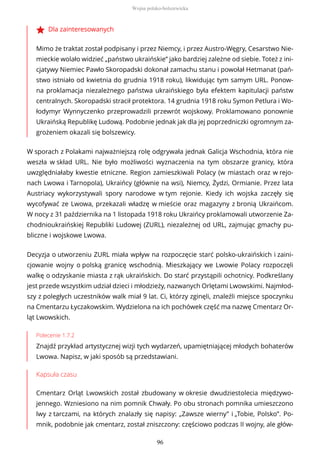 Dla zainteresowanych
Mimo że traktat został podpisany i przez Niemcy, i przez Austro-Węgry, Cesarstwo Nie-
mieckie wolało widzieć „państwo ukraińskie” jako bardziej zależne od siebie. Toteż z ini-
cjatywy Niemiec Pawło Skoropadski dokonał zamachu stanu i powołał Hetmanat (pań-
stwo istniało od kwietnia do grudnia 1918 roku), likwidując tym samym URL. Ponow-
na proklamacja niezależnego państwa ukraińskiego była efektem kapitulacji państw
centralnych. Skoropadski stracił protektora. 14 grudnia 1918 roku Symon Petlura i Wo-
łodymyr Wynnyczenko przeprowadzili przewrót wojskowy. Proklamowano ponownie
Ukraińską Republikę Ludową. Podobnie jednak jak dla jej poprzedniczki ogromnym za-
grożeniem okazali się bolszewicy.
W sporach z Polakami najważniejszą rolę odgrywała jednak Galicja Wschodnia, która nie
weszła w skład URL. Nie było możliwości wyznaczenia na tym obszarze granicy, która
uwzględniałaby kwestie etniczne. Region zamieszkiwali Polacy (w miastach oraz w rejo-
nach Lwowa i Tarnopola), Ukraińcy (głównie na wsi), Niemcy, Żydzi, Ormianie. Przez lata
Austriacy wykorzystywali spory narodowe w tym rejonie. Kiedy ich wojska zaczęły się
wycofywać ze Lwowa, przekazali władzę w mieście oraz magazyny z bronią Ukraińcom.
W nocy z 31 października na 1 listopada 1918 roku Ukraińcy proklamowali utworzenie Za-
chodnioukraińskiej Republiki Ludowej (ZURL), niezależnej od URL, zajmując gmachy pu-
bliczne i wojskowe Lwowa.
Decyzja o utworzeniu ZURL miała wpływ na rozpoczęcie starć polsko-ukraińskich i zaini-
cjowanie wojny o polską granicę wschodnią. Mieszkający we Lwowie Polacy rozpoczęli
walkę o odzyskanie miasta z rąk ukraińskich. Do starć przystąpili ochotnicy. Podkreślany
jest przede wszystkim udział dzieci i młodzieży, nazwanych Orlętami Lwowskimi. Najmłod-
szy z poległych uczestników walk miał 9 lat. Ci, którzy zginęli, znaleźli miejsce spoczynku
na Cmentarzu Łyczakowskim. Wydzielona na ich pochówek część ma nazwę Cmentarz Or-
ląt Lwowskich.
Polecenie 1.7.2
Znajdź przykład artystycznej wizji tych wydarzeń, upamiętniającej młodych bohaterów
Lwowa. Napisz, w jaki sposób są przedstawiani.
Kapsuła czasu
Cmentarz Orląt Lwowskich został zbudowany w okresie dwudziestolecia międzywo-
jennego. Wzniesiono na nim pomnik Chwały. Po obu stronach pomnika umieszczono
lwy z tarczami, na których znalazły się napisy: „Zawsze wierny” i „Tobie, Polsko”. Po-
mnik, podobnie jak cmentarz, został zniszczony: częściowo podczas II wojny, ale głów-
Wojna polsko-bolszewicka
96
 
