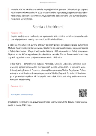 nie w latach 70. XX wieku w efekcie zwykłego barbarzyństwa. Odnowiono go dopiero
na przełomie XX/XXI wieku. W 2005 roku dokonano jego uroczystego otwarcia (w obec-
ności władz polskich i ukraińskich). Wydarzenie to potraktowano jako symbol pojedna-
nia polsko-ukraińskiego.
Starcia z Ukraińcami
Polecenie 1.7.3
Napisz, kiedy jeszcze miało miejsce wydarzenie, które można uznać za przykład współ-
pracy i pojednania między narodami: polskim i ukraińskim.
Z odsieczą mieszkańcom Lwowa przybyły oddziały polskie dowodzone przez pułkownika
Michała Tokarzewskiego-Karaszewicza. Udało im się opanować miasto, jednak zmagania
o Galicję Wschodnią i Wołyń trwały nadal. Wiosną 1919 roku na teren Galicji skierowano
Błękitną armię, która wyparła wojska ukraińskie za rzekę Zbrucz. Zawieszenie broni mię-
dzy walczącymi stronami podpisano we wrześniu 1919 roku.
(1893–1964) – generał broni Wojska Polskiego. Członek Legionów, uczestnik walk
w wojnie polsko-bolszewickiej i zmaganiach polsko-ukraińskich, w kampanii wrze-
śniowej walczył w armii Pomorze, utworzył konspiracyjną Służbę Zwycięstwu Polsce;
walczył w armii Andersa. Po wojnie pozostał w Wielkiej Brytanii. Po śmierci Piłsudskie-
go – generalny inspektor Sił Zbrojnych, marszałek Polski; naczelny wódz w okresie
kampanii wrześniowej.
Ćwiczenie 1.7.3
Aplikacja na epodreczniki.pl
Ostateczne rozstrzygnięcie, przyznające Polsce sporny teren, było decyzją mocarstw i za-
padło w marcu 1923 roku.
Wojna polsko-bolszewicka
97
 