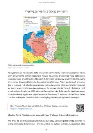 Pierwsze walki z bolszewikami
Walka o granice II Rzeczypospolitej
Źródło: Krystian Chariza i zespół,
Po wycofaniu się na początku 1919 roku wojsk niemieckich z terenów wschodnich, na ob-
szary te wkroczyła armia bolszewicka, mająca za zadanie zrealizować wizję ogólnoświa-
towej rewolucji proletariackiej. Na zajętych terenach bolszewicy utworzyli kontrolowaną
przez siebie Litewsko-Białoruską Republikę Socjalistyczną. Polacy postanowili przeszko-
dzić w realizacji tych planów, zwłaszcza że zagrażały one nie tylko spójności terytorialnej,
ale także suwerenności państwa polskiego. Do pierwszych starć między Polakami i bol-
szewikami doszło w lutym 1919 roku pod Berezą Kartuską. Polacy w ofensywie wiosennej
odnosili sukcesy, wypierając stopniowo Armię Czerwoną. W kwietniu zdobyli Wilno. Wów-
czas Piłsudski wydał „Manifest do ludności byłego Wielkiego Księstwa Litewskiego”.
Józef Piłsudski, Manifest do ludności byłego Wielkiego Księstwa Litewskiego
Nagranie na epodreczniki.pl
Manifest Józefa Piłsudskiego do ludności byłego Wielkiego Księstwa Litewskiego
Kraj Wasz od stu kilkudziesięciu lat nie zna swobody, uciskany przez wrogą przemoc ro-
syjską, niemiecką, bolszewicką – przemoc, która nie pytając ludności, narzucała jej obce
Wojna polsko-bolszewicka
98
 