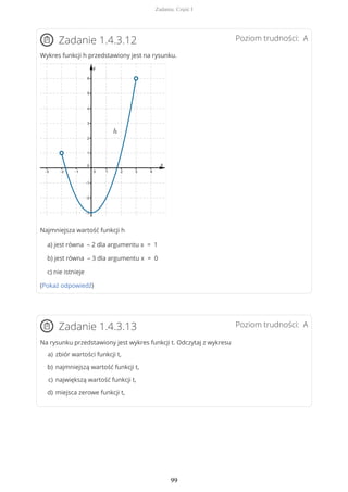 Poziom trudności: AZadanie 1.4.3.12
Wykres funkcji h przedstawiony jest na rysunku.
Najmniejsza wartość funkcji h
a) jest równa – 2 dla argumentu x = 1
b) jest równa – 3 dla argumentu x = 0
c) nie istnieje
(Pokaż odpowiedź)
Poziom trudności: AZadanie 1.4.3.13
Na rysunku przedstawiony jest wykres funkcji t. Odczytaj z wykresu
zbiór wartości funkcji t,a)
najmniejszą wartość funkcji t,b)
największą wartość funkcji t,c)
miejsca zerowe funkcji t,d)
Zadania. Część I
99
 