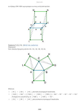to trójkąty LDM i NBK są przystające na mocy cechy bok-kąt-bok.
Zadanie 5.3.2.16 (Wróć do zadania)
Odpowiedź
Szkic dowodu.Rysujemy odcinki: KG, CG, GE, BE, KE, KA.
Wówczas
• | KC | = | GB | = | AE | , jako boki przystających kwadratów,
• | ?GCK | = 360 ° – ( | ?KCA | + | ?ACB | + | ?BCG | ) = 360 ° – 90 ° – 60 ° – 45 ° = 165 °
. Analogicznie uzasadniamy, że | ?GBE | = | ?EAK | = 165 ° .
• | CG | = | BE | = | AK | , jako przekątne przystających kwadratów.
Odpowiedzi
1000
 