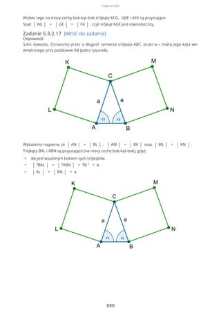 Wobec tego na mocy cechy bok-kąt-bok trójkąty KCG, GBE i AEK są przystające.
Stąd | KG | = | GE | = | EK | , czyli trójkąt KGE jest równoboczny.
Zadanie 5.3.2.17 (Wróć do zadania)
Odpowiedź
Szkic dowodu. Oznaczmy przez a długość ramienia trójkąta ABC, przez α – miarę jego kąta we-
wnętrznego przy podstawie AB (patrz rysunek).
Wykażemy najpierw, że | AN | = | BL | , | AM | = | BK | oraz | ML | = | KN | .
Trójkąty BAL i ABN są przystające (na mocy cechy bok-kąt-bok), gdyż:
• BA jest wspólnym bokiem tych trójkątów,
• | ?BAL | = | ?ABN | = 90 ° + α,
• | AL | = | BN | = a.
Odpowiedzi
1001
 