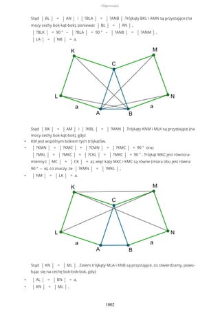 Stąd | BL | = | AN | i | ?BLA | = | ?ANB | .Trójkąty BKL i AMN są przystające (na
mocy cechy bok-kąt-bok), ponieważ | BL | = | AN | ,
| ?BLK | = 90 ° – | ?BLA | = 90 ° – | ?ANB | = | ?ANM | ,
| LA | = | NB | = a.
Stąd | BK | = | AM | i | ?KBL | = | ?MAN | .Trójkąty KNM i MLK są przystające (na
mocy cechy bok-kąt-bok), gdyż
• KM jest wspólnym bokiem tych trójkątów,
• | ?KMN | = | ?KMC | + | ?CMN | = | ?KMC | + 90 ° oraz
| ?MKL | = | ?MKC | + | ?CKL | = | ?MKC | + 90 ° . Trójkąt MKC jest równora-
mienny ( | MC | = | CK | = a), więc kąty MKC i KMC są równe (miara obu jest równa
90 ° – α), co znaczy, że | ?KMN | = | ?MKL | ,
• | NM | = | LK | = a.
Stąd | KN | = | ML | . Zatem trójkąty MLA i KNB są przystające, co stwierdzamy, powo-
łując się na cechę bok-bok-bok, gdyż
• | AL | = | BN | = a,
• | KN | = | ML | ,
Odpowiedzi
1002
 