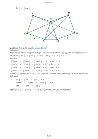 • | BK | = | AM | .
Zadanie 5.3.2.18 (Wróć do zadania)
Odpowiedź
Szkic dowodu.Oznaczmy przez a długość boku kwadratu ABCD. Trójkąty ABM i BCN są równobocz-
ne, zatem | AM | = | BM | = a oraz | BN | = | CN | = a.
Ponadto
| ?DAM | = | ?DAB | – | ?MAB | = 90 ° – 60 ° = 30 ° ,
| ?NCD | = | ?DCB | – | ?NCB | = 90 ° – 60 ° = 30 ° ,
| ?CBM | = | ?CBA | – | ?MBA | = 90 ° – 60 ° = 30 ° ,
| ?NBM | = | ?CBN | – | ?CBM | = 60 ° – 30 ° = 30 ° .
Zatem trójkąty DAM, NBM i NCD są przystające, co stwierdzamy, powołując się na cechę bok-kąt-
bok, gdyż
• | DA | = | NB | = | NC | = a,
• | ?DAM | = | ?NBM | = | ?NCD | = 30 ° ,
• | AM | = | BM | = | CD | .
Stąd | DM | = | NM | = | ND | , czyli trójkąt DMN jest równoboczny.
Odpowiedzi
1003
 