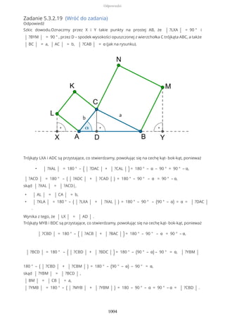 Zadanie 5.3.2.19 (Wróć do zadania)
Odpowiedź
Szkic dowodu.Oznaczmy przez X i Y takie punkty na prostej AB, że | ?LXA | = 90 ° i
| ?BYM | = 90 ° , przez D – spodek wysokości opuszczonej z wierzchołka C trójkąta ABC, a także
| BC | = a, | AC | = b, | ?CAB | = α (jak na rysunku).
Trójkąty LXA i ADC są przystające, co stwierdzamy, powołując się na cechę kąt- bok-kąt, ponieważ
• | ?XAL | = 180 ° – ( | ?DAC | + | ?CAL | ) = 180 ° – α – 90 ° = 90 ° – α,
| ?ACD | = 180 ° – ( | ?ADC | + | ?CAD | ) = 180 ° – 90 ° – α = 90 ° – α,
skąd | ?XAL | = | ?ACD|,
• | AL | = | CA | = b,
• | ?XLA | = 180 ° – ( | ?LXA | + | ?XAL | ) = 180 ° – 90 ° – (90 ° – α) = α = | ?DAC |
.
Wynika z tego, że | LX | = | AD | .
Trójkąty MYB i BDC są przystające, co stwierdzamy, powołując się na cechę kąt- bok-kąt, ponieważ
| ?CBD | = 180 ° – ( | ?ACB | + | ?BAC | ) = 180 ° – 90 ° – α = 90 ° – α,
| ?BCD | = 180 ° – ( | ?CBD | + | ?BDC | ) = 180 ° – (90 ° – α) – 90 ° = α, | ?YBM |
180 ° – ( | ?CBD | + | ?CBM | ) = 180 ° – (90 ° – α) – 90 ° = α,
skąd | ?YBM | = | ?BCD | ,
| BM | = | CB | = a,
| ?YMB | = 180 ° – ( | ?MYB | + | ?YBM | ) = 180 – 90 ° – α = 90 ° – α = | ?CBD | .
Odpowiedzi
1004
 