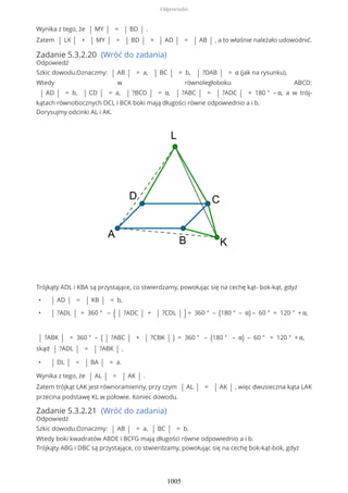 Wynika z tego, że | MY | = | BD | .
Zatem | LX | + | MY | = | BD | + | AD | = | AB | , a to właśnie należało udowodnić.
Zadanie 5.3.2.20 (Wróć do zadania)
Odpowiedź
Szkic dowodu.Oznaczmy: | AB | = a, | BC | = b, | ?DAB | = α (jak na rysunku).
Wtedy w równoległoboku ABCD:
| AD | = b, | CD | = a, | ?BCD | = α, | ?ABC | = | ?ADC | = 180 ° – α, a w trój-
kątach równobocznych DCL i BCK boki mają długości równe odpowiednio a i b.
Dorysujmy odcinki AL i AK.
Trójkąty ADL i KBA są przystające, co stwierdzamy, powołując się na cechę kąt- bok-kąt, gdyż
• | AD | = | KB | = b,
• | ?ADL | = 360 ° – ( | ?ADC | + | ?CDL | ) = 360 ° – (180 ° – α) – 60 ° = 120 ° + α,
| ?ABK | = 360 ° – ( | ?ABC | + | ?CBK | ) = 360 ° – (180 ° – α) – 60 ° = 120 ° + α,
skąd | ?ADL | = | ?ABK | ,
• | DL | = | BA | = a.
Wynika z tego, że | AL | = | AK | .
Zatem trójkąt LAK jest równoramienny, przy czym | AL | = | AK | , więc dwusieczna kąta LAK
przecina podstawę KL w połowie. Koniec dowodu.
Zadanie 5.3.2.21 (Wróć do zadania)
Odpowiedź
Szkic dowodu.Oznaczmy: | AB | = a, | BC | = b.
Wtedy boki kwadratów ABDE i BCFG mają długości równe odpowiednio a i b.
Trójkąty ABG i DBC są przystające, co stwierdzamy, powołując się na cechę bok-kąt-bok, gdyż
Odpowiedzi
1005
 