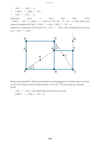 • | AB | = | DB | = a,
• | ?ABG | = | ?DBC | = 90 ° ,
• | BG | = | BC | = b.
Oznaczając przez α miarę kąta GAB, mamy
| ?AGB | = 180 ° – ( | ?GBA | + | ?GAB | ) = 180 – 90 ° – α = 90 ° – α, skąd, wobec przy-
stawania trójkątów ABG i DBC, | ?CDB | = α oraz | ?DCB | = 90 ° – α.
Wybierzmy na półprostej AE taki punkt P, że | AP | = | BG| oraz na półprostej CF taki punkt
Q, że | CQ | = | BD | .
Wtedy czworokąty ABGP i DBCQ są prostokątami o bokach długości a i b. Wobec tego ich przekąt-
ne: AG, PB, CD, BQ są równe (a długość każdej z nich to √a
2
+ b
2
) i przecinają się w połowie.
Zatem
• | GK | = | KB | , czyli trójkąt GKB jest równoramienny, więc
| ?KBG | = | ?KGB | = 90 ° – α,
Odpowiedzi
1006
 