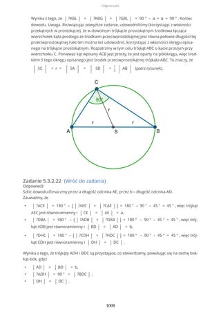 Wynika z tego, że | ?KBL | = | ?KBG | + | ?GBL | = 90 ° – α + α = 90 ° . Koniec
dowodu. Uwaga. Rozwiązując powyższe zadanie, udowodniliśmy (korzystając z własności
przekątnych w prostokącie), że w dowolnym trójkącie prostokątnym środkowa łącząca
wierzchołek kąta prostego ze środkiem przeciwprostokątnej jest równa połowie długości tej
przeciwprostokątnej.Fakt ten można też udowodnić, korzystając z własności okręgu opisa-
nego na trójkącie prostokątnym. Rozpatrzmy w tym celu trójkąt ABC o kącie prostym przy
wierzchołku C. Ponieważ kąt wpisany ACB jest prosty, to jest oparty na półokręgu, więc środ-
kiem S tego okręgu opisanego jest środek przeciwprostokątnej trójkąta ABC. To znaczy, że
| SC | = r = | SA | = | SB | =
1
2 | AB | (patrz rysunek).
Zadanie 5.3.2.22 (Wróć do zadania)
Odpowiedź
Szkic dowodu.Oznaczmy przez a długość odcinka AE, przez b – długość odcinka AD.
Zauważmy, że
• | ?ACE | = 180 ° – ( | ?AEC | + | ?CAE | ) = 180 ° – 90 ° – 45 ° = 45 ° , więc trójkąt
AEC jest równoramienny i | CE | = | AE | = a,
• | ?DBA | = 180 ° – ( | ?ADB | + | ?DAB | ) = 180 ° – 90 ° – 45 ° = 45 ° , więc trój-
kąt ADB jest równoramienny i | BD | = | AD | = b,
• | ?DHC | = 180 ° – ( | ?CDH | + | ?HDC | ) = 180 ° – 90 ° – 45 ° = 45 ° , więc trój-
kąt CDH jest równoramienny i | DH | = | DC | .
Wynika z tego, że trójkąty ADH i BDC są przystające, co stwierdzamy, powołując się na cechę bok-
kąt-bok, gdyż
• | AD | = | BD | = b,
• | ?ADH | = 90 ° = | ?BDC | ,
• | DH | = | DC | .
Odpowiedzi
1008
 