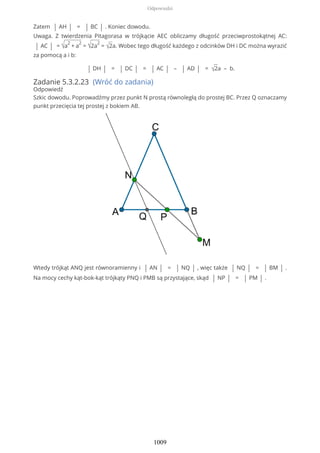 Zatem | AH | = | BC | . Koniec dowodu.
Uwaga. Z twierdzenia Pitagorasa w trójkącie AEC obliczamy długość przeciwprostokątnej AC:
| AC | = √a
2
+ a
2
= √2a
2
= √2a. Wobec tego długość każdego z odcinków DH i DC można wyrazić
za pomocą a i b:
| DH | = | DC | = | AC | – | AD | = √2a – b.
Zadanie 5.3.2.23 (Wróć do zadania)
Odpowiedź
Szkic dowodu. Poprowadźmy przez punkt N prostą równoległą do prostej BC. Przez Q oznaczamy
punkt przecięcia tej prostej z bokiem AB.
Wtedy trójkąt ANQ jest równoramienny i | AN | = | NQ | , więc także | NQ | = | BM | .
Na mocy cechy kąt-bok-kąt trójkąty PNQ i PMB są przystające, skąd | NP | = | PM | .
Odpowiedzi
1009
 