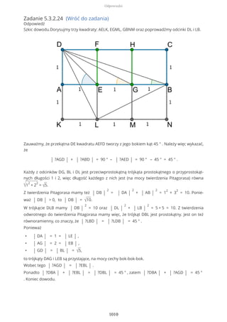 Zadanie 5.3.2.24 (Wróć do zadania)
Odpowiedź
Szkic dowodu.Dorysujmy trzy kwadraty: AELK, EGML, GBNM oraz poprowadźmy odcinki DL i LB.
Zauważmy, że przekątna DE kwadratu AEFD tworzy z jego bokiem kąt 45 ° . Należy więc wykazać,
że
| ?AGD | + | ?ABD | = 90 ° – | ?AED | = 90 ° – 45 ° = 45 ° .
Każdy z odcinków DG, BL i DL jest przeciwprostokątną trójkąta prostokątnego o przyprostokąt-
nych długości 1 i 2, więc długość każdego z nich jest (na mocy twierdzenia Pitagorasa) równa
√1
2
+ 2
2
= √5.
Z twierdzenia Pitagorasa mamy też | DB |
2
= | DA |
2
+ | AB |
2
= 1
2
+ 3
2
= 10. Ponie-
waż | DB | > 0, to | DB | = √10.
W trójkącie DLB mamy | DB |
2
= 10 oraz | DL |
2
+ | LB |
2
= 5 + 5 = 10. Z twierdzenia
odwrotnego do twierdzenia Pitagorasa mamy więc, że trójkąt DBL jest prostokątny. Jest on też
równoramienny, co znaczy, że | ?LBD | = | ?LDB | = 45 ° .
Ponieważ
• | DA | = 1 = | LE | ,
• | AG | = 2 = | EB | ,
• | GD | = | BL | = √5,
to trójkąty DAG i LEB są przystające, na mocy cechy bok-bok-bok.
Wobec tego | ?AGD | = | ?EBL | .
Ponadto | ?DBA | + | ?EBL | = | ?DBL | = 45 ° , zatem | ?DBA | + | ?AGD | = 45 °
. Koniec dowodu.
Odpowiedzi
1010
 