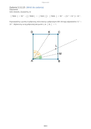 Zadanie 5.3.2.25 (Wróć do zadania)
Odpowiedź
Szkic dowodu. Zauważmy, że
| ?MAK | = 90 ° – ( | ?MAB | + | ?KAD | ) = | ?MAK | = 90 ° – (12 ° + 33 ° ) = 45 ° .
Poprowadźmy z punktu A półprostą, która tworzy z półprostymi AM i AK kąty odpowiednio 12 ° i
33 ° . Wybierzmy na tej półprostej taki punkt L, że | AL | = 1.
Odpowiedzi
1011
 