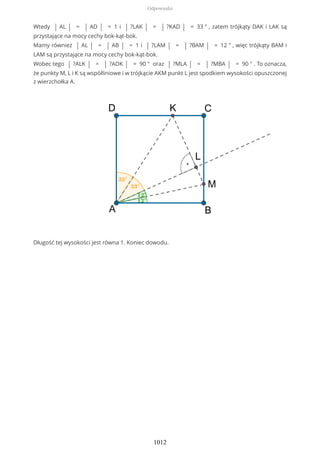 Wtedy | AL | = | AD | = 1 i | ?LAK | = | ?KAD | = 33 ° , zatem trójkąty DAK i LAK są
przystające na mocy cechy bok-kąt-bok.
Mamy również | AL | = | AB | = 1 i | ?LAM | = | ?BAM | = 12 ° , więc trójkąty BAM i
LAM są przystające na mocy cechy bok-kąt-bok.
Wobec tego | ?ALK | = | ?ADK | = 90 ° oraz | ?MLA | = | ?MBA | = 90 ° . To oznacza,
że punkty M, L i K są współliniowe i w trójkącie AKM punkt L jest spodkiem wysokości opuszczonej
z wierzchołka A.
Długość tej wysokości jest równa 1. Koniec dowodu.
Odpowiedzi
1012
 