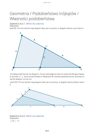 Geometria / Podobieństwo trójkątów /
Własności podobieństwa
Zadanie 5.4.3.1 (Wróć do zadania)
Odpowiedź
Jeżeli DE ? AC oraz odcinki mają długości takie, jak na rysunku, to długość odcinka x jest równa 5.
W trójkącie ABC bok BC ma długość 6. Prosta równoległa do boku AC dzieli bok AB tego trójkąta
w stosunku 2 : 3, licząc od wierzchołka A. Wtedy bok BC zostanie podzielony przez tę prostą na
odcinki długości 2,4 oraz 3,6.
Jeżeli DB ? CE oraz odcinki mają długości takie, jak na rysunku, to długość odcinka AB jest równa
9.
Zadanie 5.4.3.2 (Wróć do zadania)
Odpowiedź
| LO | = 4
Odpowiedzi
1013
 